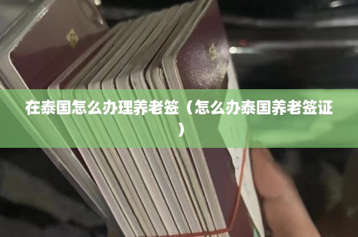 在泰国怎么办理养老签（怎么办泰国养老签证）  第1张