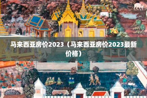 马来西亚房价2023（马来西亚房价2023最新价格）