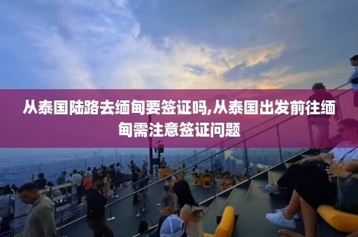 从泰国陆路去缅甸要签证吗,从泰国出发前往缅甸需注意签证问题  第1张