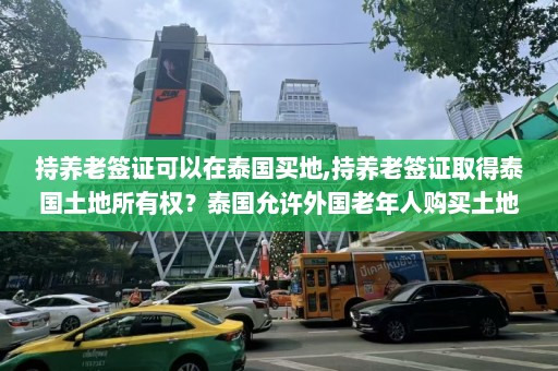 持养老签证可以在泰国买地,持养老签证取得泰国土地所有权？泰国允许外国老年人购买土地了  第1张