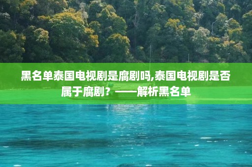 黑名单泰国电视剧是腐剧吗,泰国电视剧是否属于腐剧？——解析黑名单