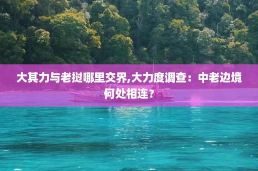 大其力与老挝哪里交界,大力度调查：中老边境何处相连？