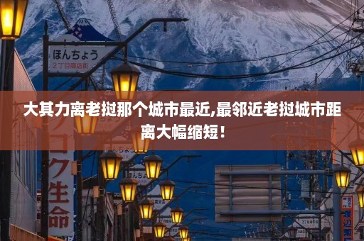 大其力离老挝那个城市最近,最邻近老挝城市距离大幅缩短！