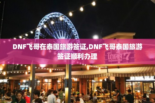 DNF飞哥在泰国旅游签证,DNF飞哥泰国旅游签证顺利办理