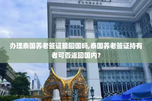 办理泰国养老签证能回国吗,泰国养老签证持有者可否返回国内？  第1张