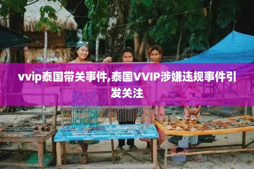 vvip泰国带关事件,泰国VVIP涉嫌违规事件引发关注