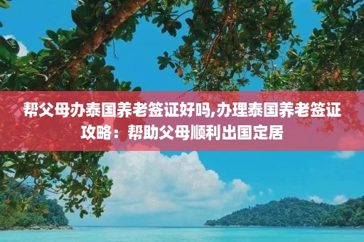 帮父母办泰国养老签证好吗,办理泰国养老签证攻略：帮助父母顺利出国定居