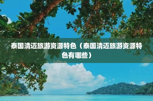 泰国清迈旅游资源特色（泰国清迈旅游资源特色有哪些）