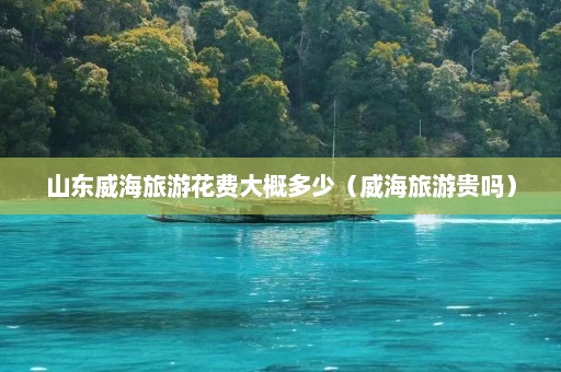 山东威海旅游花费大概多少（威海旅游贵吗）