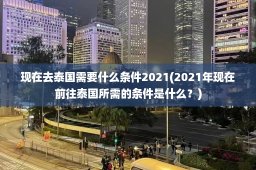 现在去泰国需要什么条件2021(2021年现在前往泰国所需的条件是什么？)