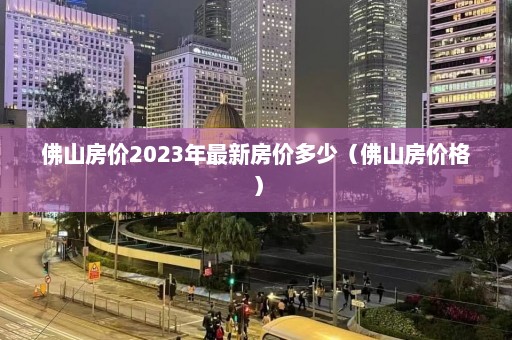 佛山房价2023年最新房价多少（佛山房价格）