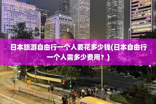 日本旅游自由行一个人要花多少钱(日本自由行一个人需多少费用？)