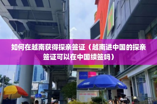 如何在越南获得探亲签证（越南进中国的探亲签证可以在中国续签吗）