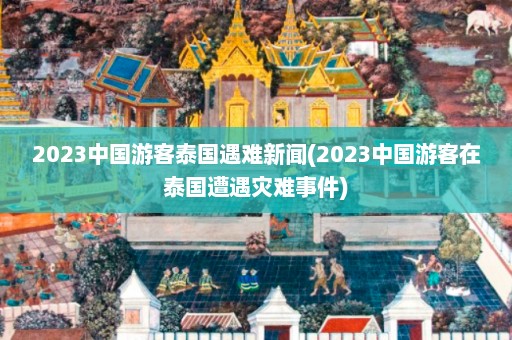 2023中国游客泰国遇难新闻(2023中国游客在泰国遭遇灾难事件)