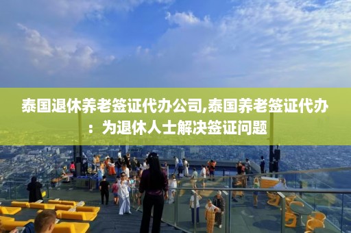 泰国退休养老签证代办公司,泰国养老签证代办：为退休人士解决签证问题  第1张