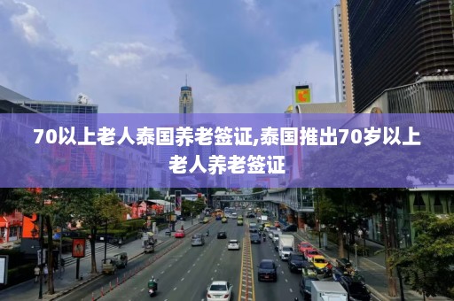 70以上老人泰国养老签证,泰国推出70岁以上老人养老签证  第1张