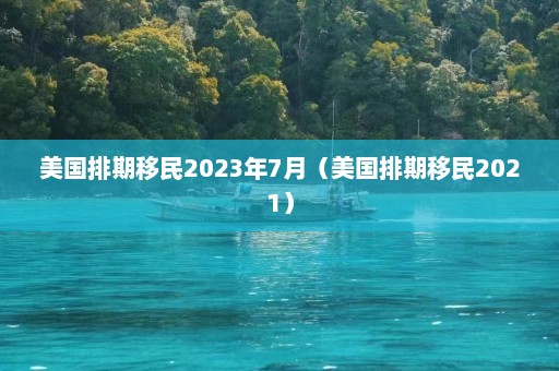 美国排期移民2023年7月（美国排期移民2021）