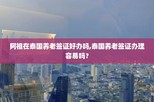 阿祖在泰国养老签证好办吗,泰国养老签证办理容易吗？  第1张