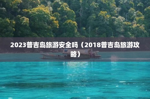 2023普吉岛旅游安全吗（2018普吉岛旅游攻略）