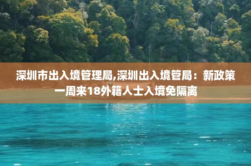 深圳市出入境管理局,深圳出入境管局：新政策一周来18外籍人士入境免隔离