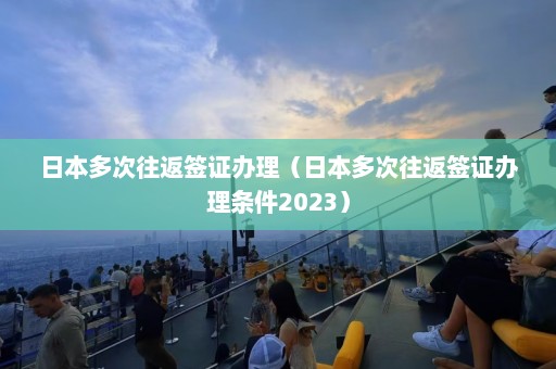 日本多次往返签证办理（日本多次往返签证办理条件2023）