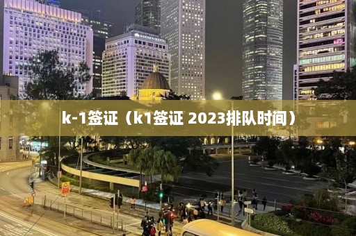 k-1签证（k1签证 2023排队时间）