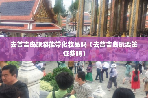 去普吉岛旅游能带化妆品吗（去普吉岛玩要签证费吗）  第1张