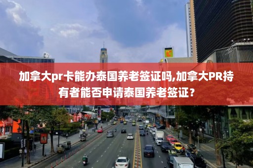 加拿大pr卡能办泰国养老签证吗,加拿大PR持有者能否申请泰国养老签证？  第1张