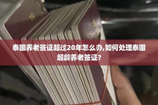 泰国养老签证超过20年怎么办,如何处理泰国超龄养老签证？  第1张