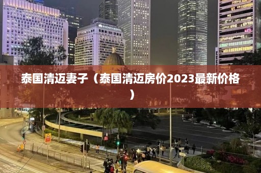 泰国清迈妻子（泰国清迈房价2023最新价格）