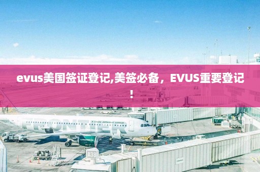 evus美国签证登记,美签必备，EVUS重要登记！