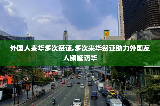 外国人来华多次签证,多次来华签证助力外国友人频繁访华