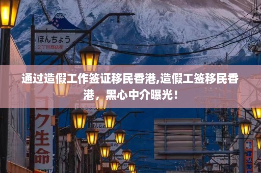 通过造假工作签证移民香港,造假工签移民香港，黑心中介曝光！