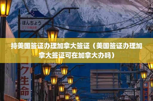 持美国签证办理加拿大签证（美国签证办理加拿大签证可在加拿大办吗）