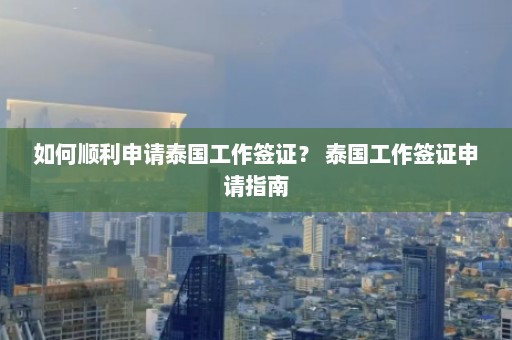 如何顺利申请泰国工作签证？ 泰国工作签证申请指南