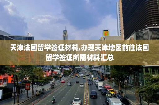 天津法国留学签证材料,办理天津地区前往法国留学签证所需材料汇总