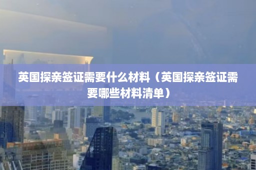 英国探亲签证需要什么材料（英国探亲签证需要哪些材料清单）  第1张