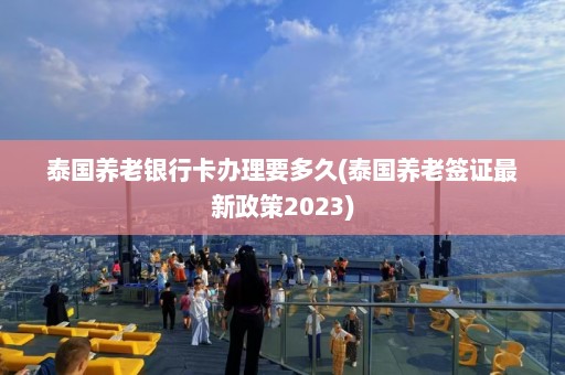 泰国养老银行卡办理要多久(泰国养老签证最新政策2023)  第1张