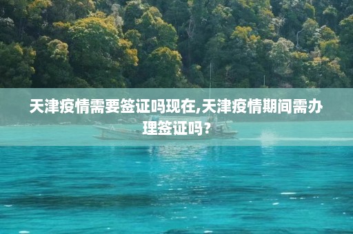 天津疫情需要签证吗现在,天津疫情期间需办理签证吗？