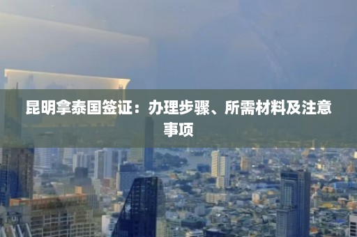 昆明拿泰国签证：办理步骤、所需材料及注意事项