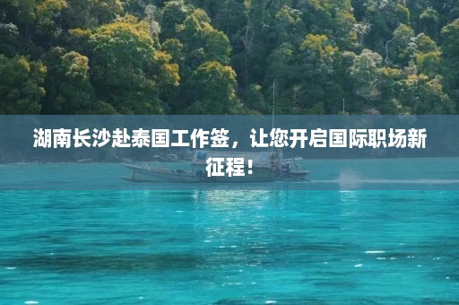 湖南长沙赴泰国工作签，让您开启国际职场新征程！