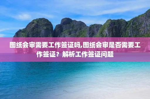 图纸会审需要工作签证吗,图纸会审是否需要工作签证？解析工作签证问题