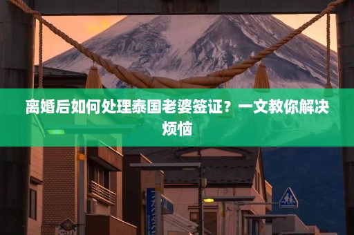 离婚后如何处理泰国老婆签证？一文教你解决烦恼