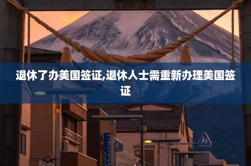 退休了办美国签证,退休人士需重新办理美国签证