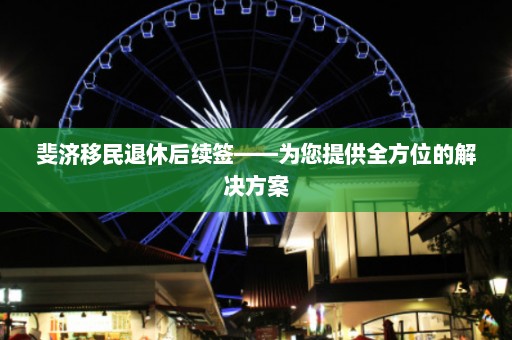 斐济移民退休后续签——为您提供全方位的解决方案  第1张