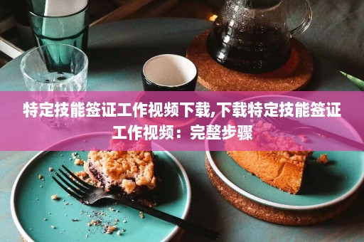 特定技能签证工作视频下载,下载特定技能签证工作视频：完整步骤