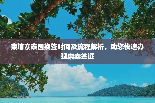 柬埔寨泰国换签时间及流程解析，助您快速办理柬泰签证