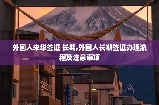 外国人来华签证 长期,外国人长期签证办理流程及注意事项