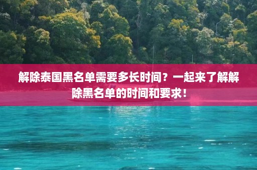 解除泰国黑名单需要多长时间？一起来了解解除黑名单的时间和要求！