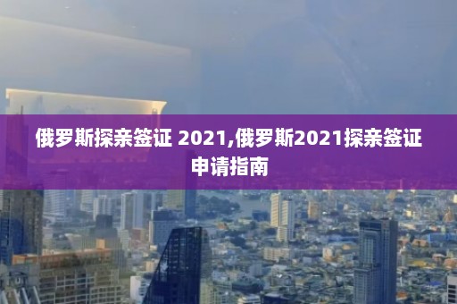 俄罗斯探亲签证 2021,俄罗斯2021探亲签证申请指南